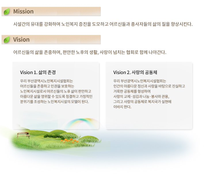 
Mission
시설간의 유대를 강화하며 노인복지 증진을 도모하고 어르신들과 
종사자들의 삶의 질을 향상시킨다. 


Vision
어르신들의 삶을 존중하며, 편안한 노후의 생활, 사랑이 넘치는 협회로 
함께 나아간다. 

Vision 1. 삶의 존경
우리 부산광역시노인복지협회는 어르신들을 존중하고 인권을 보호하는 노인복지시설로서 어르신들의 노후 삶이 편안하고 아름다운 삶을 영위할 수 있도록 청결하고 가정적인 분위기를 조성하는 노인복지시설의 모델이 된다. 

Vision 2. 사랑의 공동체
우리 부산광역시노인복지협회는 인간의 아름다운 정신과 사랑을 바탕으로 진실하고 거룩한 공동체를 형성하여 사랑의 교제·섬김과 나눔·봉사와 관용, 그리고 사랑의 공동체로 복지국가 실현에 이바지 한다.
