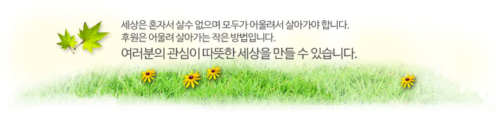 세상은 혼자서 살수 없으며 모두가 어울려서 살아가야 합니다. 후원은 어울려 살아가는 작은 방법입니다. 여러분의 관심이 따뜻한 세상을 만들 수 있습니다.