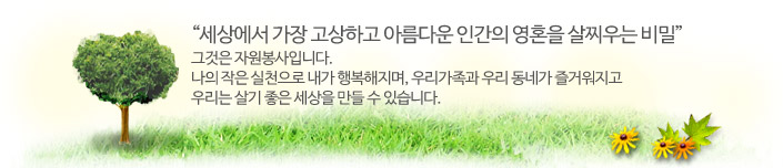 세상에서 가장 고상하고 아름다운 인간의 영혼을 살찌우는 비밀! 그것은 자원봉사입니다. 자의 작은 실천으로 내가 행복해지며, 우리가족과 우리 동제가 즐거워지고 우리는 살기좋은 세상을 만들 수 있습니다